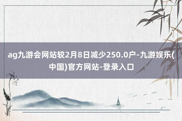 ag九游会网站较2月8日减少250.0户-九游娱乐(中国)官方网站-登录入口