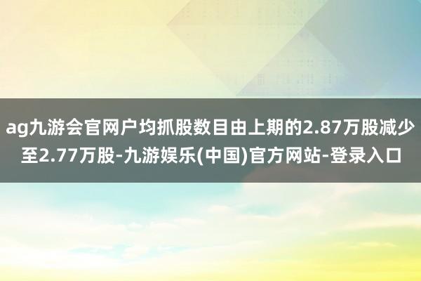 ag九游会官网户均抓股数目由上期的2.87万股减少至2.77万股-九游娱乐(中国)官方网站-登录入口