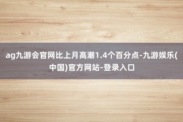 ag九游会官网比上月高潮1.4个百分点-九游娱乐(中国)官方网站-登录入口