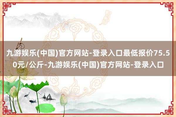 九游娱乐(中国)官方网站-登录入口最低报价75.50元/公斤-九游娱乐(中国)官方网站-登录入口