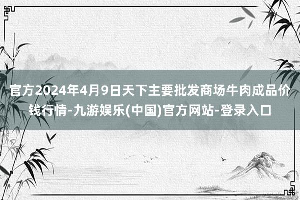 官方2024年4月9日天下主要批发商场牛肉成品价钱行情-九游娱乐(中国)官方网站-登录入口