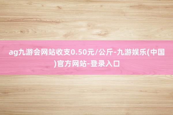 ag九游会网站收支0.50元/公斤-九游娱乐(中国)官方网站-登录入口