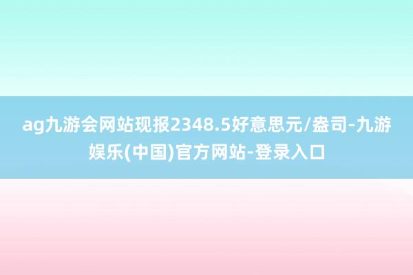 ag九游会网站现报2348.5好意思元/盎司-九游娱乐(中国)官方网站-登录入口