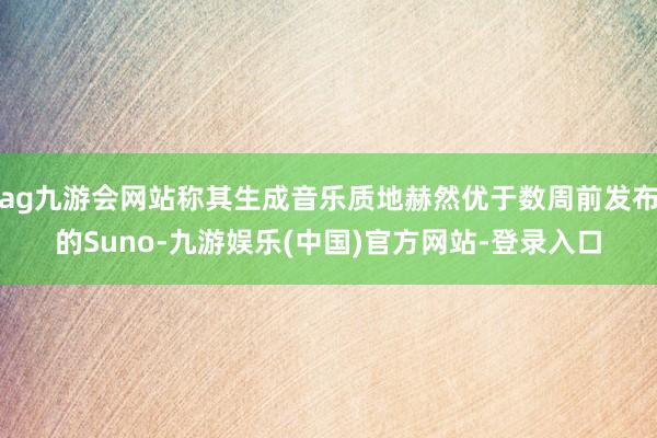 ag九游会网站称其生成音乐质地赫然优于数周前发布的Suno-九游娱乐(中国)官方网站-登录入口