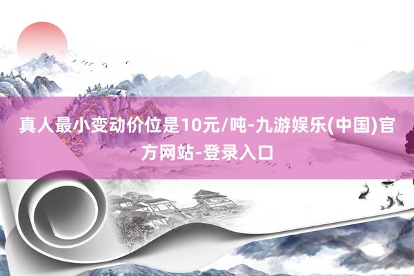 真人最小变动价位是10元/吨-九游娱乐(中国)官方网站-登录入口