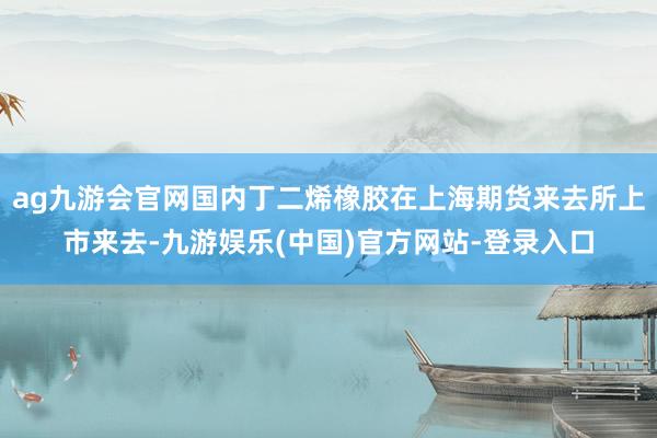 ag九游会官网国内丁二烯橡胶在上海期货来去所上市来去-九游娱乐(中国)官方网站-登录入口