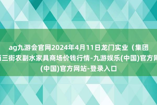 ag九游会官网2024年4月11日龙门实业（集团）有限公司西三街农副水家具商场价钱行情-九游娱乐(中国)官方网站-登录入口