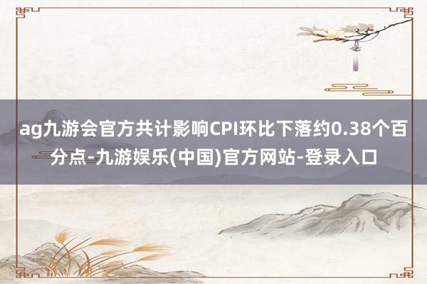 ag九游会官方共计影响CPI环比下落约0.38个百分点-九游娱乐(中国)官方网站-登录入口