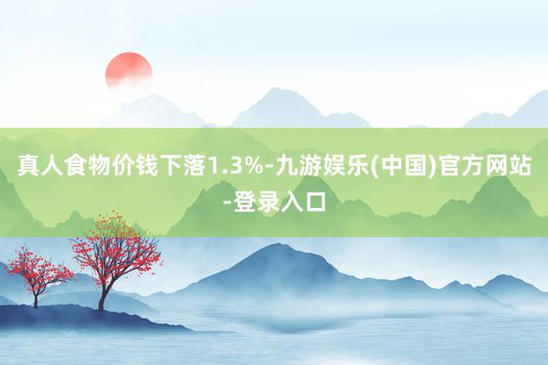 真人食物价钱下落1.3%-九游娱乐(中国)官方网站-登录入口