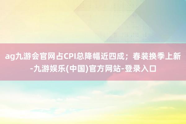 ag九游会官网占CPI总降幅近四成；春装换季上新-九游娱乐(中国)官方网站-登录入口