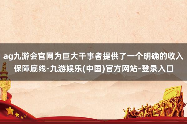 ag九游会官网为巨大干事者提供了一个明确的收入保障底线-九游娱乐(中国)官方网站-登录入口