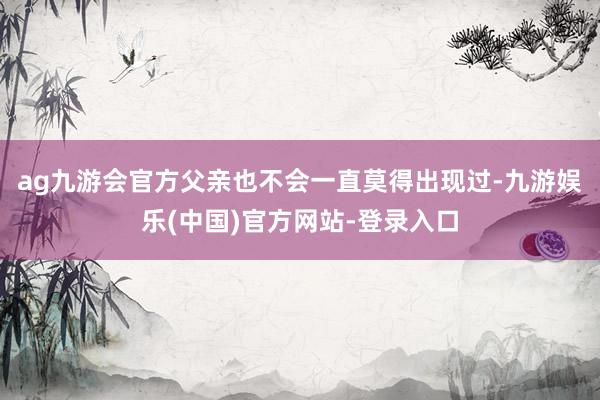 ag九游会官方父亲也不会一直莫得出现过-九游娱乐(中国)官方网站-登录入口