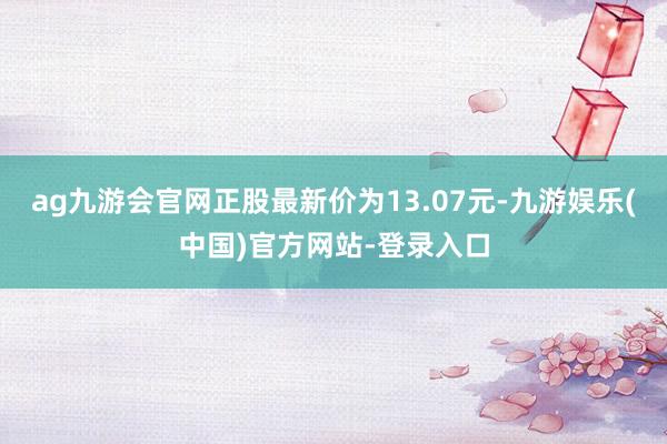 ag九游会官网正股最新价为13.07元-九游娱乐(中国)官方网站-登录入口