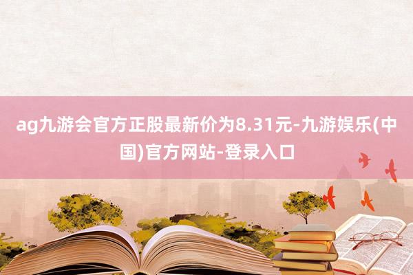 ag九游会官方正股最新价为8.31元-九游娱乐(中国)官方网站-登录入口