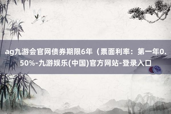 ag九游会官网债券期限6年（票面利率：第一年0.50%-九游娱乐(中国)官方网站-登录入口