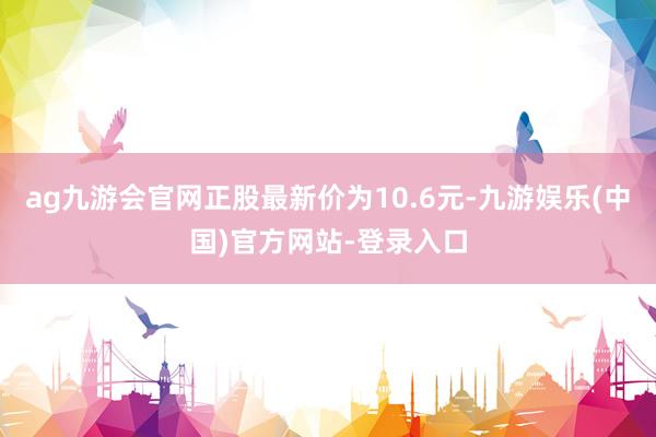 ag九游会官网正股最新价为10.6元-九游娱乐(中国)官方网站-登录入口