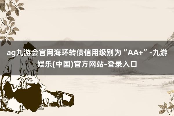 ag九游会官网海环转债信用级别为“AA+”-九游娱乐(中国)官方网站-登录入口