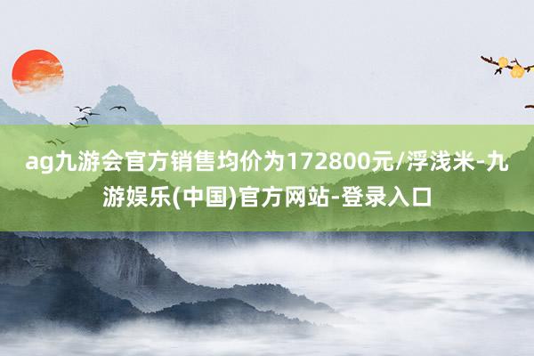 ag九游会官方销售均价为172800元/浮浅米-九游娱乐(中国)官方网站-登录入口