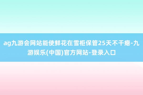 ag九游会网站能使鲜花在雪柜保管25天不干瘪-九游娱乐(中国)官方网站-登录入口