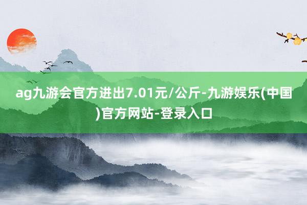 ag九游会官方进出7.01元/公斤-九游娱乐(中国)官方网站-登录入口