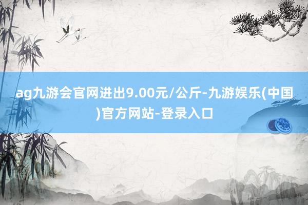 ag九游会官网进出9.00元/公斤-九游娱乐(中国)官方网站-登录入口