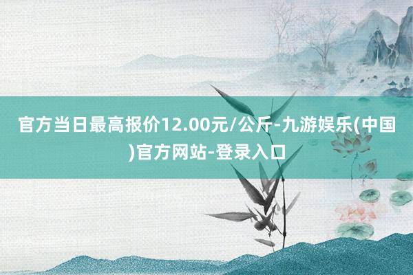 官方当日最高报价12.00元/公斤-九游娱乐(中国)官方网站-登录入口