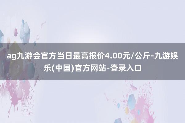 ag九游会官方当日最高报价4.00元/公斤-九游娱乐(中国)官方网站-登录入口