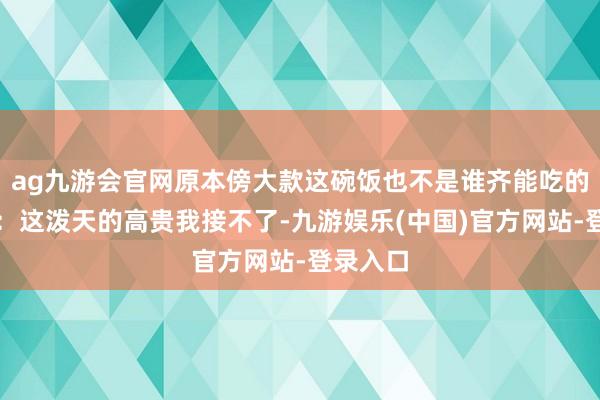 ag九游会官网原本傍大款这碗饭也不是谁齐能吃的，网友：这泼天的高贵我接不了-九游娱乐(中国)官方网站-登录入口