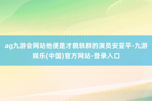 ag九游会网站他便是才貌轶群的演员安亚平-九游娱乐(中国)官方网站-登录入口