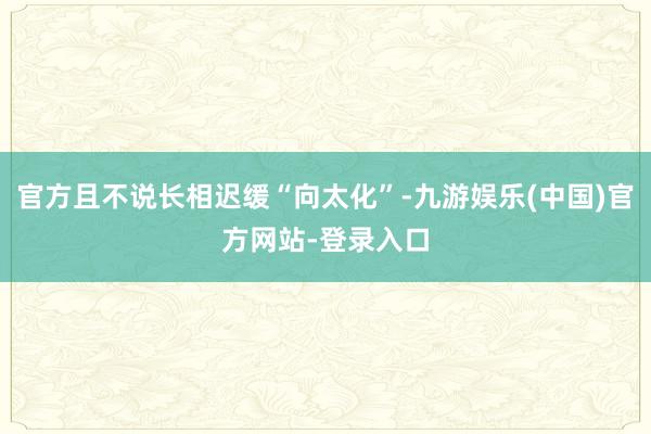 官方且不说长相迟缓“向太化”-九游娱乐(中国)官方网站-登录入口