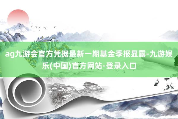 ag九游会官方凭据最新一期基金季报显露-九游娱乐(中国)官方网站-登录入口