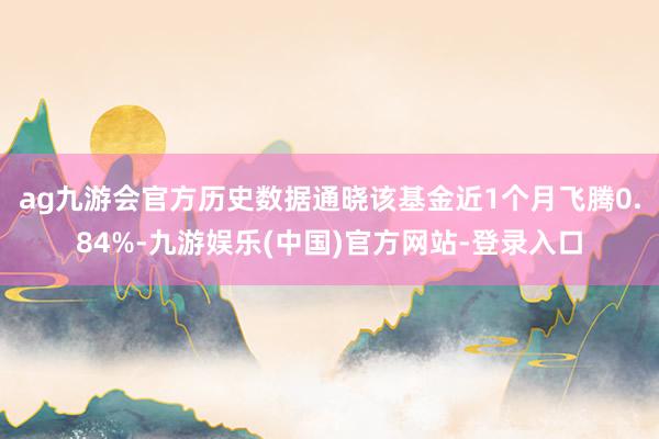 ag九游会官方历史数据通晓该基金近1个月飞腾0.84%-九游娱乐(中国)官方网站-登录入口