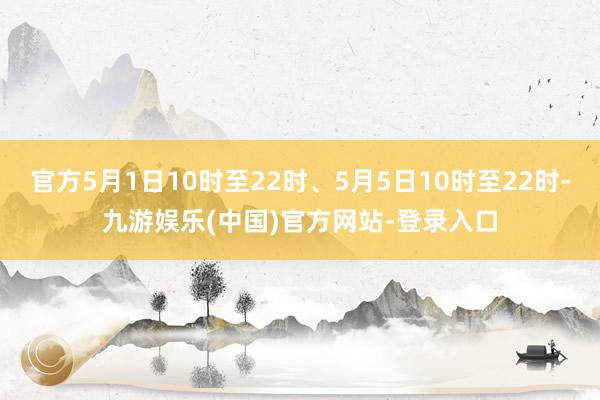 官方5月1日10时至22时、5月5日10时至22时-九游娱乐(中国)官方网站-登录入口