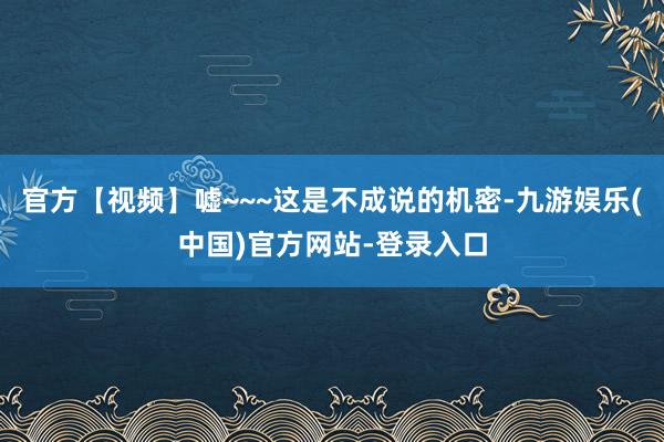 官方【视频】嘘~~~这是不成说的机密-九游娱乐(中国)官方网站-登录入口