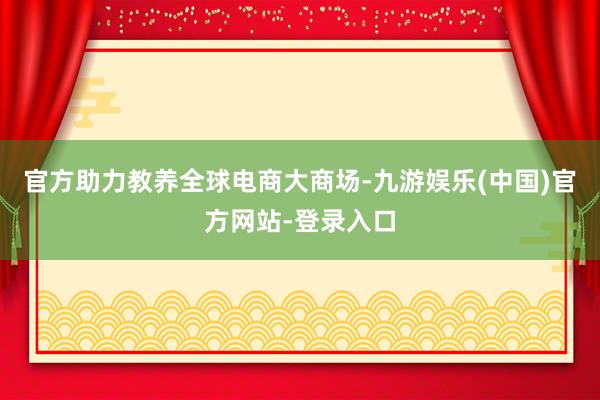 官方助力教养全球电商大商场-九游娱乐(中国)官方网站-登录入口