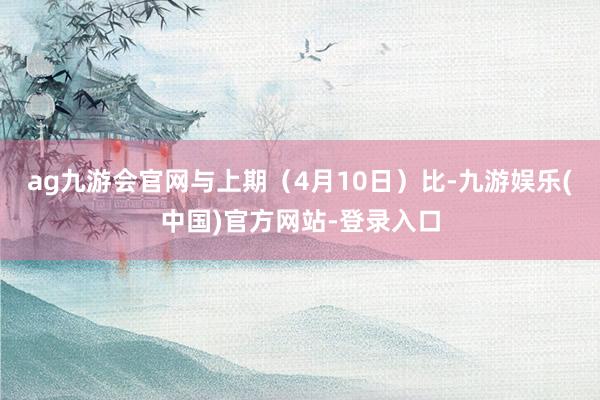 ag九游会官网与上期（4月10日）比-九游娱乐(中国)官方网站-登录入口