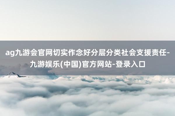 ag九游会官网切实作念好分层分类社会支援责任-九游娱乐(中国)官方网站-登录入口