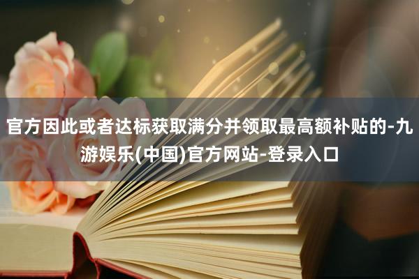 官方因此或者达标获取满分并领取最高额补贴的-九游娱乐(中国)官方网站-登录入口