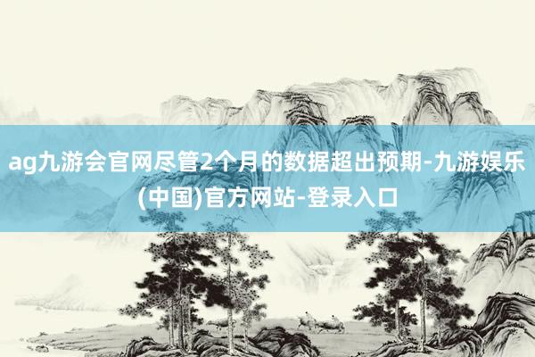 ag九游会官网尽管2个月的数据超出预期-九游娱乐(中国)官方网站-登录入口