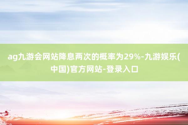 ag九游会网站降息两次的概率为29%-九游娱乐(中国)官方网站-登录入口