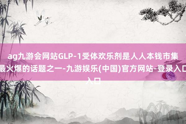 ag九游会网站GLP-1受体欢乐剂是人人本钱市集最火爆的话题之一-九游娱乐(中国)官方网站-登录入口