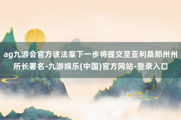 ag九游会官方该法案下一步将提交至亚利桑那州州所长署名-九游娱乐(中国)官方网站-登录入口