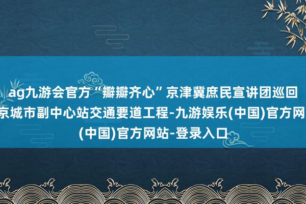 ag九游会官方“瓣瓣齐心”京津冀庶民宣讲团巡回宣讲走进北京城市副中心站交通要道工程-九游娱乐(中国)官方网站-登录入口