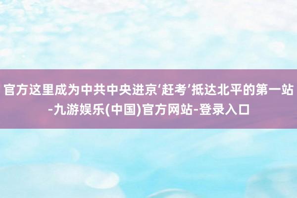 官方这里成为中共中央进京‘赶考’抵达北平的第一站-九游娱乐(中国)官方网站-登录入口