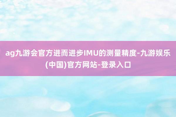 ag九游会官方进而进步IMU的测量精度-九游娱乐(中国)官方网站-登录入口