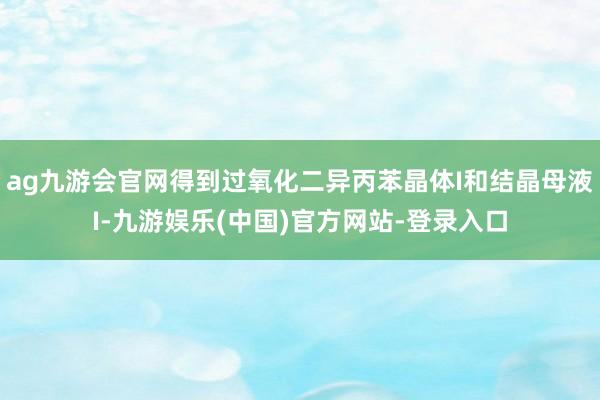 ag九游会官网得到过氧化二异丙苯晶体I和结晶母液I-九游娱乐(中国)官方网站-登录入口