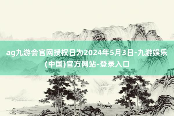 ag九游会官网授权日为2024年5月3日-九游娱乐(中国)官方网站-登录入口