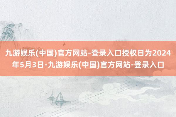 九游娱乐(中国)官方网站-登录入口授权日为2024年5月3日-九游娱乐(中国)官方网站-登录入口