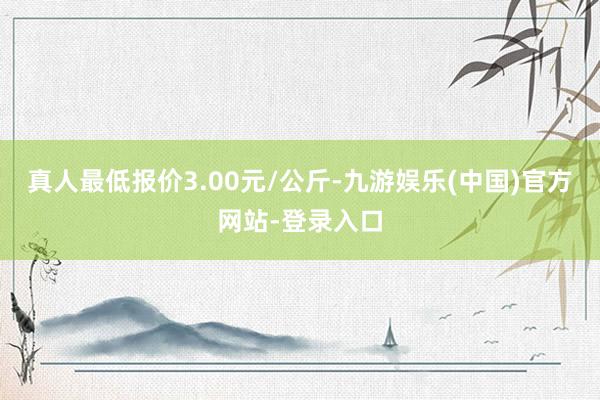 真人最低报价3.00元/公斤-九游娱乐(中国)官方网站-登录入口