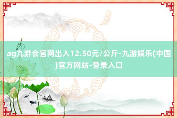 ag九游会官网出入12.50元/公斤-九游娱乐(中国)官方网站-登录入口